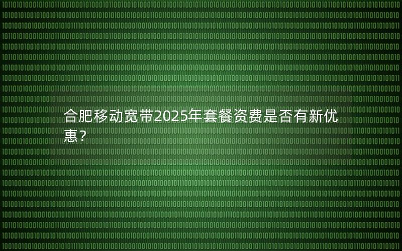 合肥移动宽带2025年套餐资费是否有新优惠？
