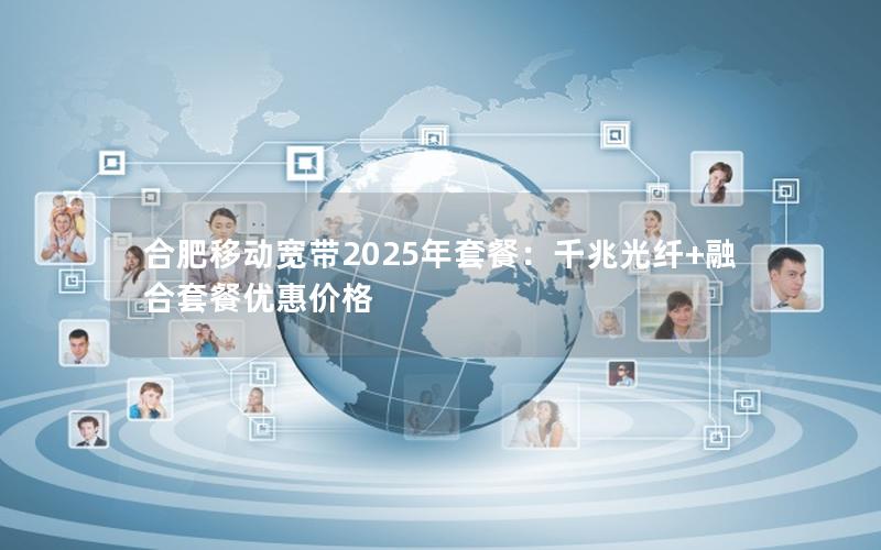 合肥移动宽带2025年套餐：千兆光纤+融合套餐优惠价格