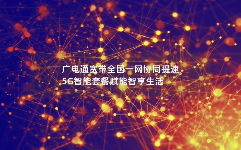 广电通宽带全国一网协同提速 5G智能套餐赋能智享生活
