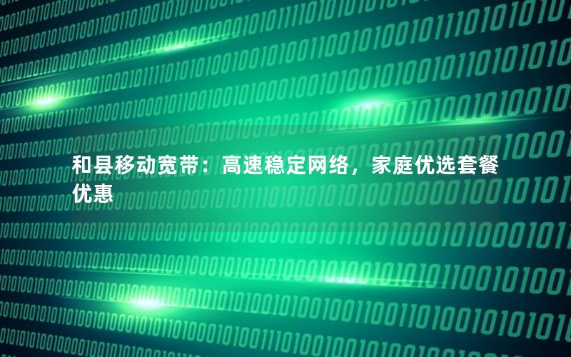 和县移动宽带：高速稳定网络，家庭优选套餐优惠