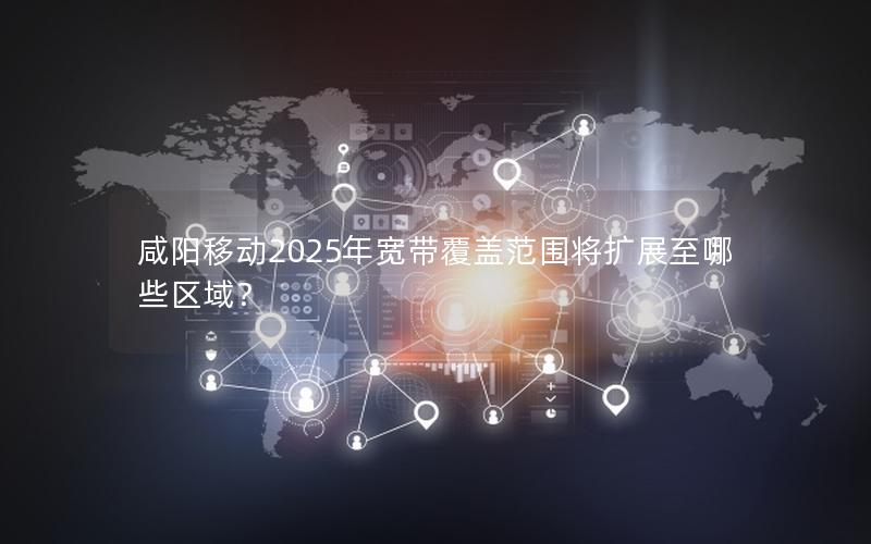 咸阳移动2025年宽带覆盖范围将扩展至哪些区域？