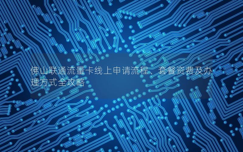佛山联通流量卡线上申请流程、套餐资费及办理方式全攻略
