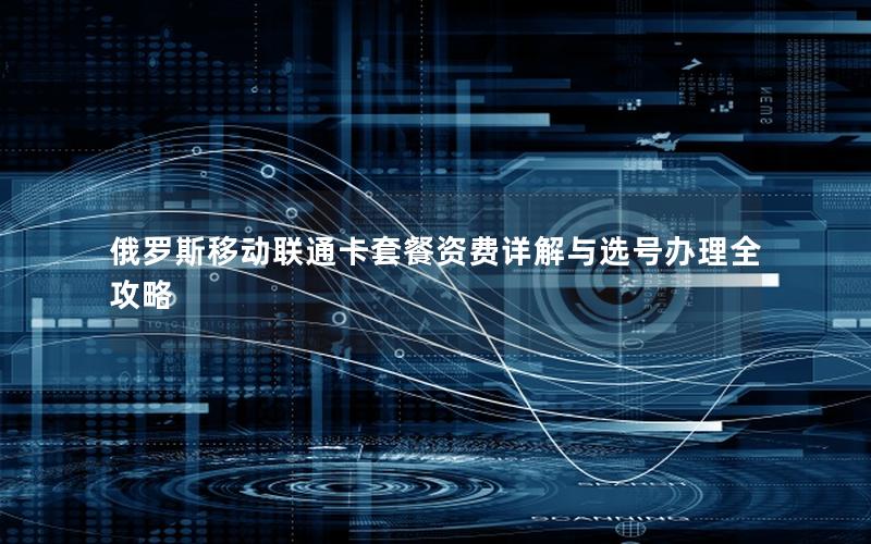 俄罗斯移动联通卡套餐资费详解与选号办理全攻略