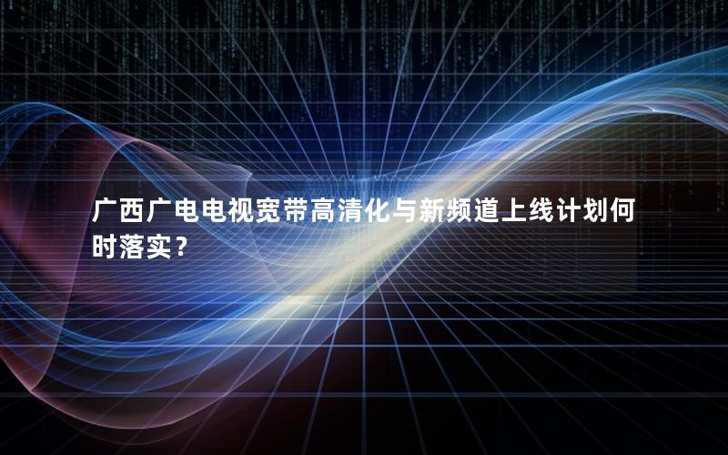 广西广电电视宽带高清化与新频道上线计划何时落实？