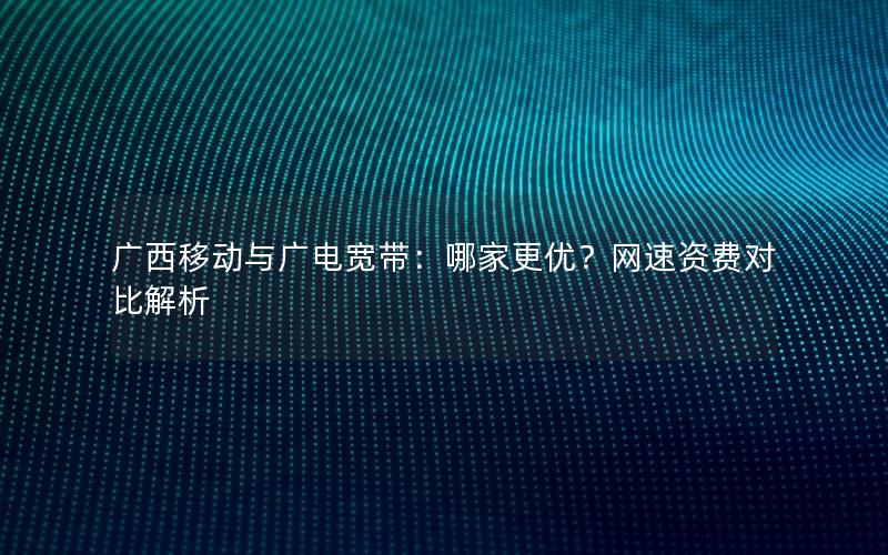 广西移动与广电宽带：哪家更优？网速资费对比解析