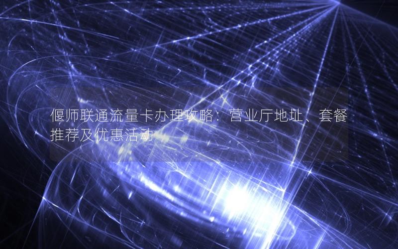偃师联通流量卡办理攻略：营业厅地址、套餐推荐及优惠活动