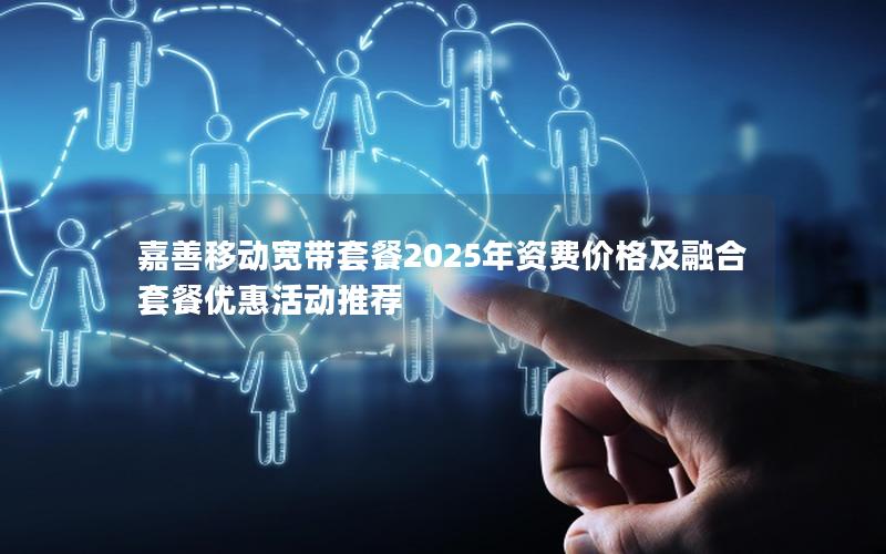 嘉善移动宽带套餐2025年资费价格及融合套餐优惠活动推荐