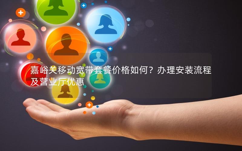 嘉峪关移动宽带套餐价格如何？办理安装流程及营业厅优惠