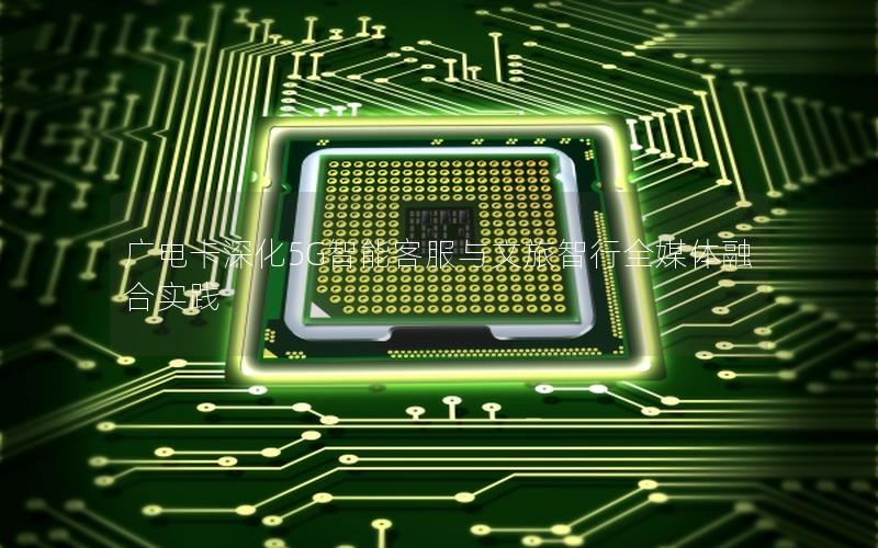 广电卡深化5G智能客服与文旅智行全媒体融合实践