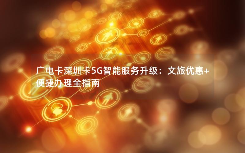 广电卡深圳卡5G智能服务升级：文旅优惠+便捷办理全指南