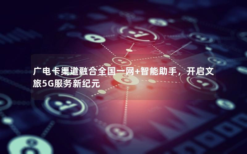 广电卡渠道融合全国一网+智能助手，开启文旅5G服务新纪元