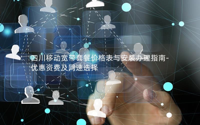 四川移动宽带套餐价格表与安装办理指南-优惠资费及网速选择