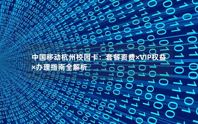 中国移动杭州校园卡：套餐资费×VIP权益×办理指南全解析