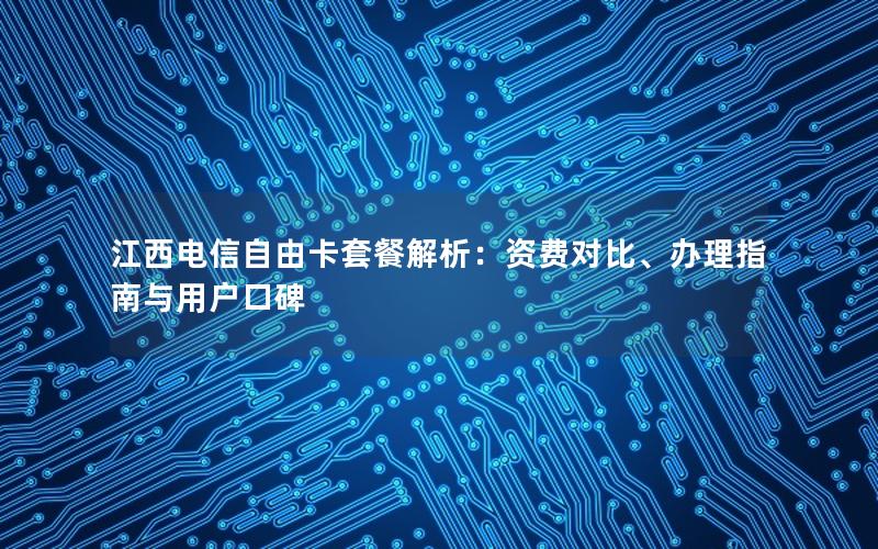 江西电信自由卡套餐解析：资费对比、办理指南与用户口碑