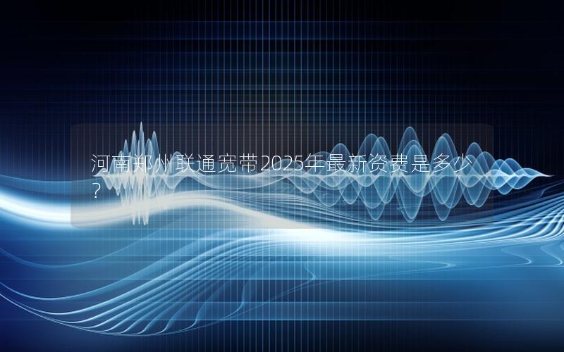河南郑州联通宽带2025年最新资费是多少？