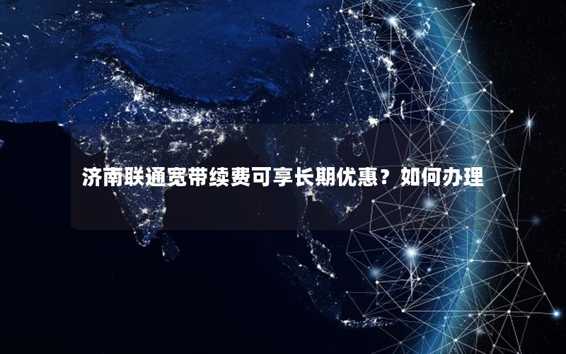 济南联通宽带续费可享长期优惠？如何办理
