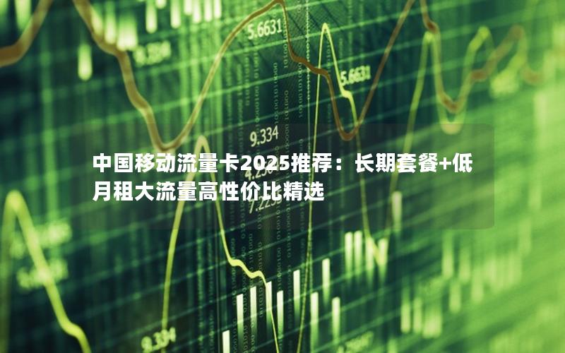 中国移动流量卡2025推荐：长期套餐+低月租大流量高性价比精选