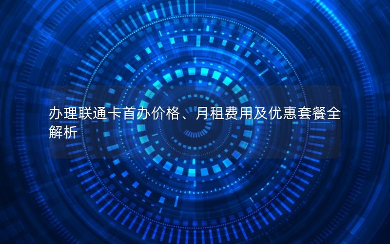 办理联通卡首办价格、月租费用及优惠套餐全解析