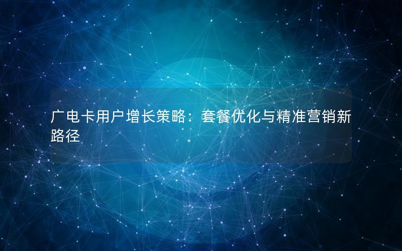 广电卡用户增长策略：套餐优化与精准营销新路径