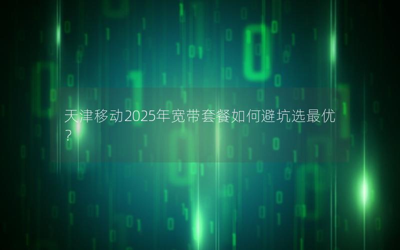 天津移动2025年宽带套餐如何避坑选最优？