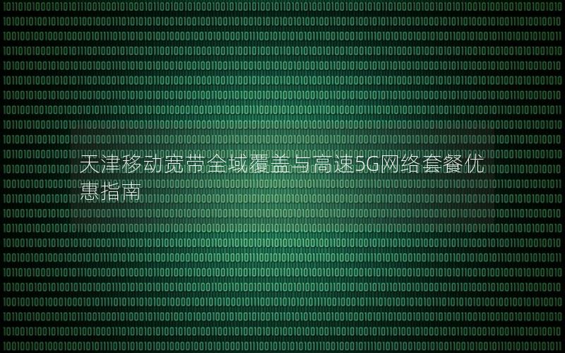 天津移动宽带全域覆盖与高速5G网络套餐优惠指南