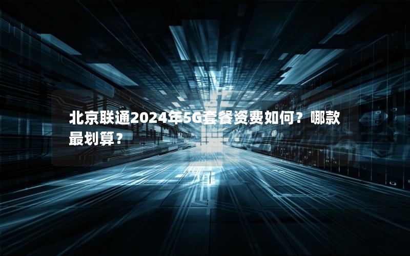 北京联通2024年5G套餐资费如何？哪款最划算？