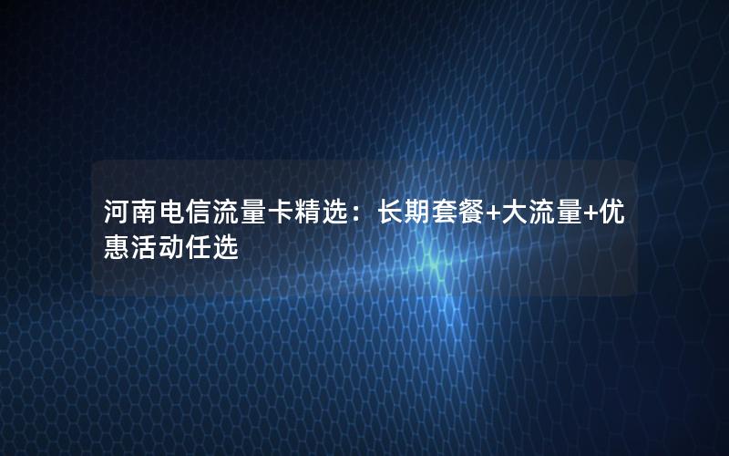 河南电信流量卡精选：长期套餐+大流量+优惠活动任选