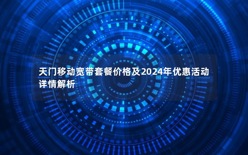 天门移动宽带套餐价格及2024年优惠活动详情解析