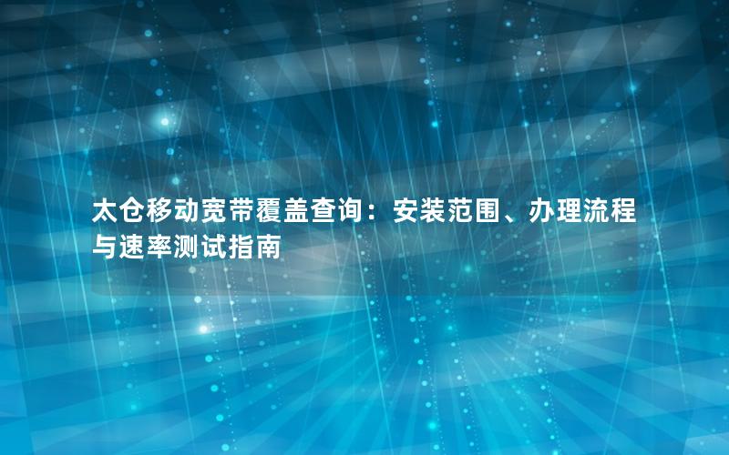 太仓移动宽带覆盖查询：安装范围、办理流程与速率测试指南