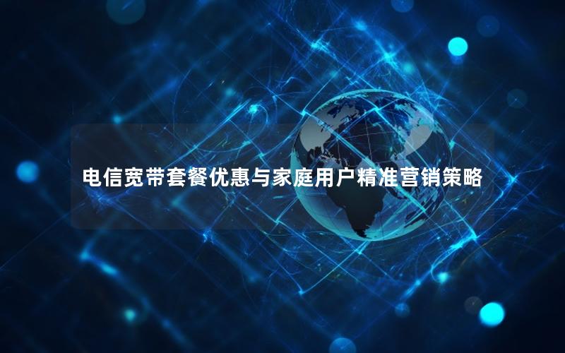 电信宽带套餐优惠与家庭用户精准营销策略