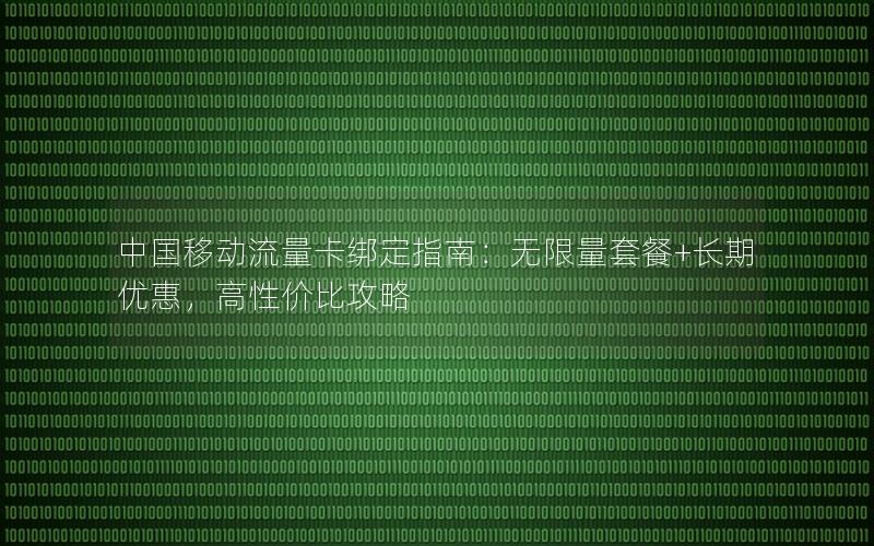 中国移动流量卡绑定指南：无限量套餐+长期优惠，高性价比攻略