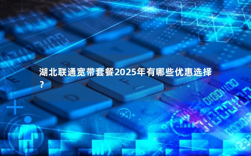 湖北联通宽带套餐2025年有哪些优惠选择？