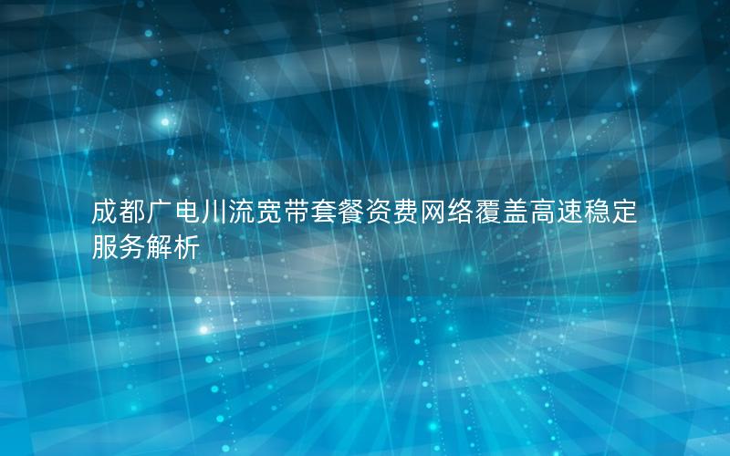 成都广电川流宽带套餐资费网络覆盖高速稳定服务解析