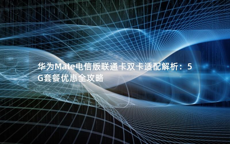 华为Mate电信版联通卡双卡适配解析：5G套餐优惠全攻略