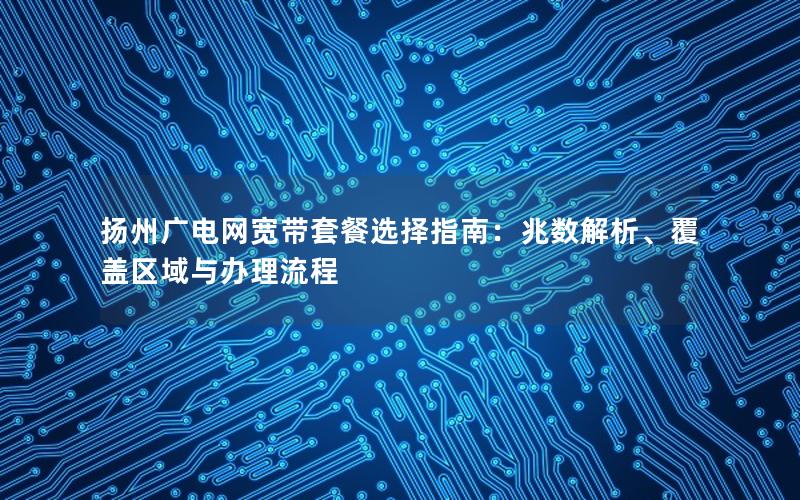 扬州广电网宽带套餐选择指南：兆数解析、覆盖区域与办理流程
