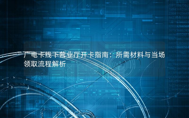 广电卡线下营业厅开卡指南：所需材料与当场领取流程解析