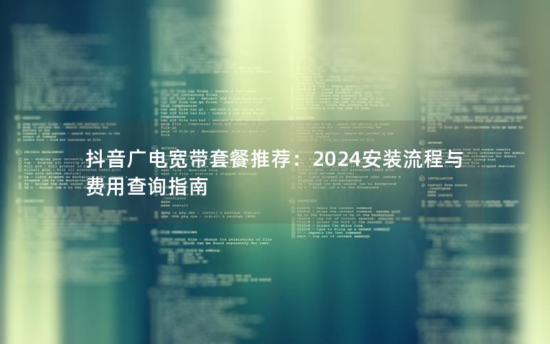 抖音广电宽带套餐推荐：2024安装流程与费用查询指南