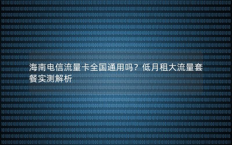 海南电信流量卡全国通用吗？低月租大流量套餐实测解析