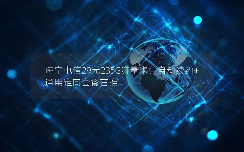 海宁电信29元235G流量卡：自动续约+通用定向套餐首推