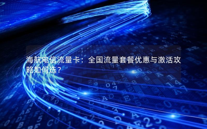 海航电信流量卡：全国流量套餐优惠与激活攻略如何选？