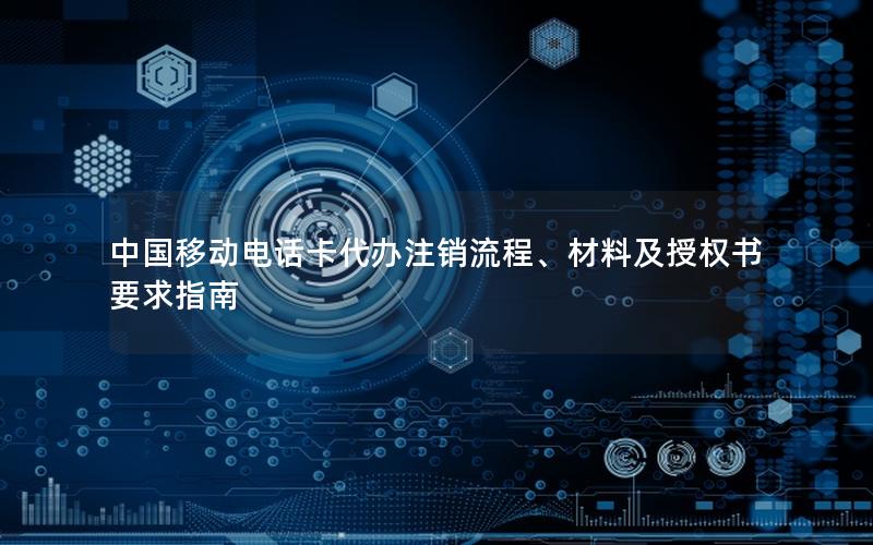 中国移动电话卡代办注销流程、材料及授权书要求指南