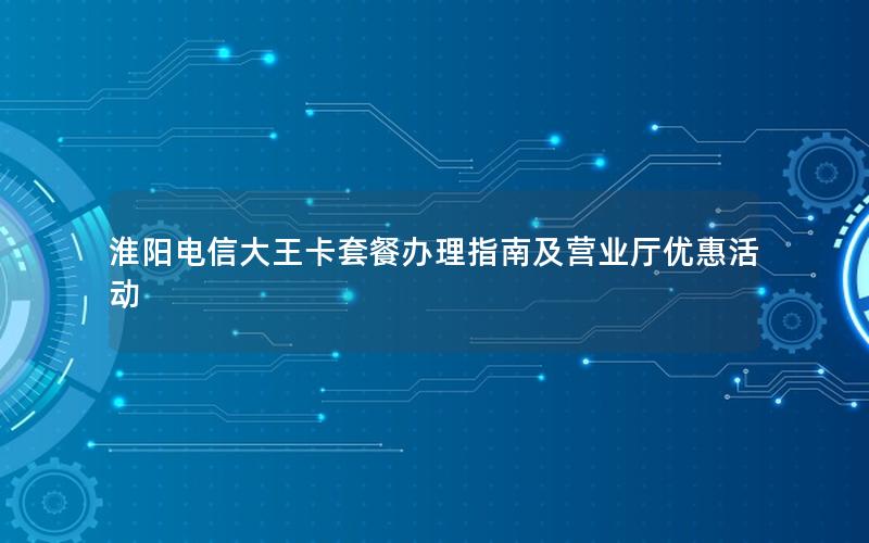 淮阳电信大王卡套餐办理指南及营业厅优惠活动