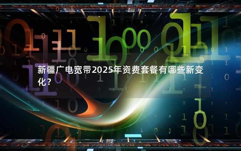 新疆广电宽带2025年资费套餐有哪些新变化？