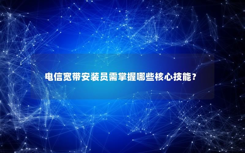 电信宽带安装员需掌握哪些核心技能？
