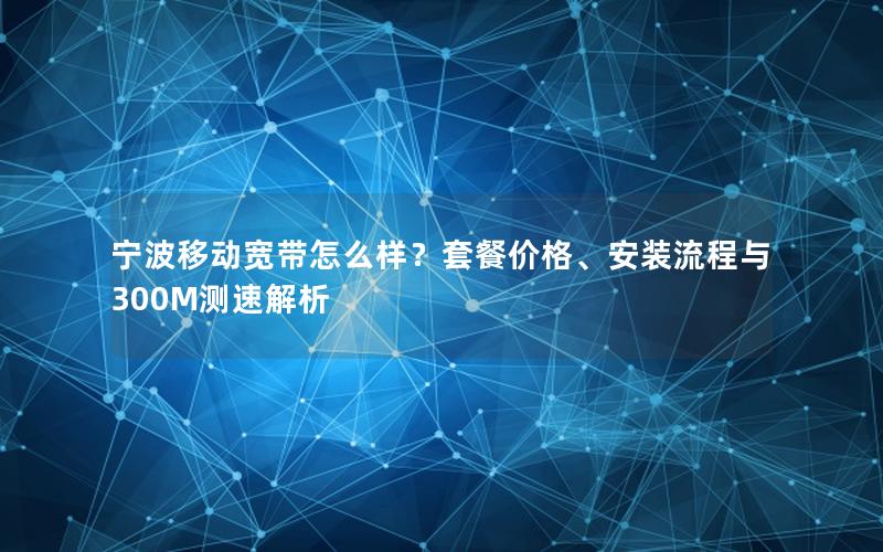 宁波移动宽带怎么样？套餐价格、安装流程与300M测速解析