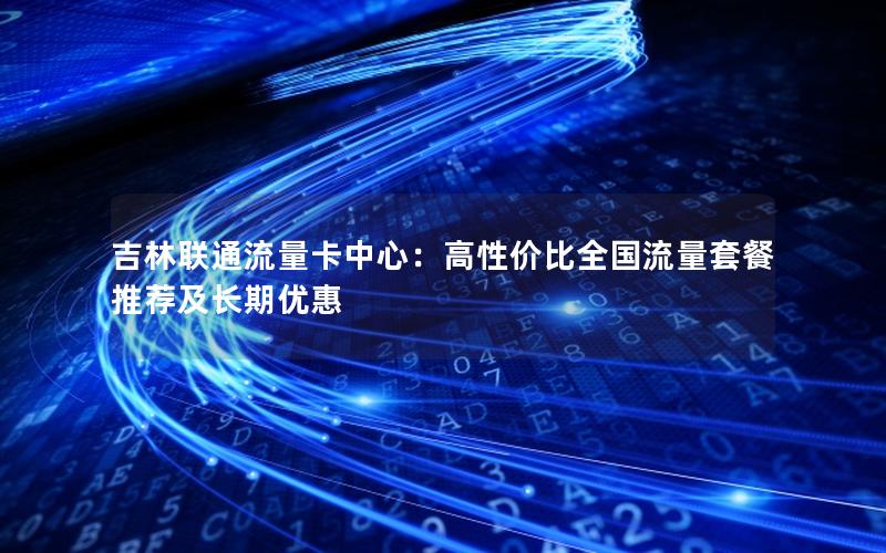 吉林联通流量卡中心：高性价比全国流量套餐推荐及长期优惠