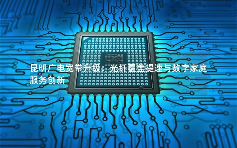 昆明广电宽带升级：光纤覆盖提速与数字家庭服务创新