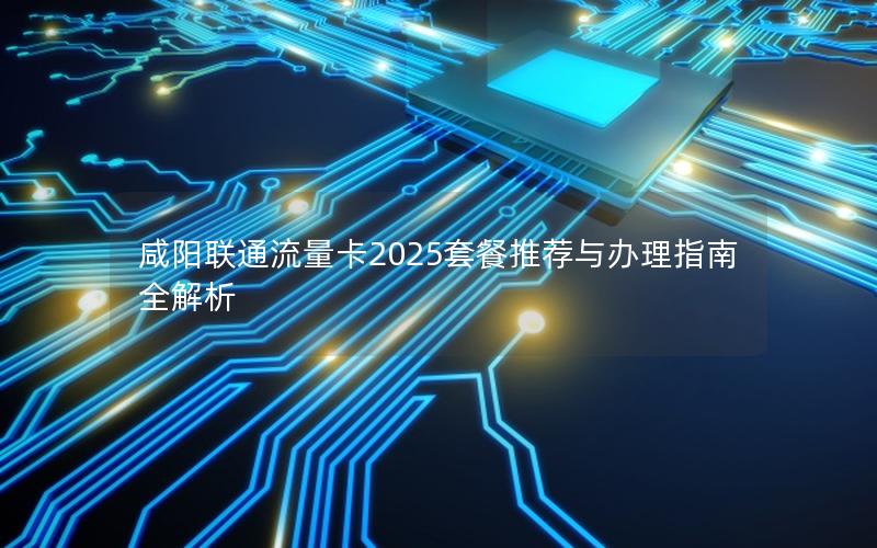 咸阳联通流量卡2025套餐推荐与办理指南全解析