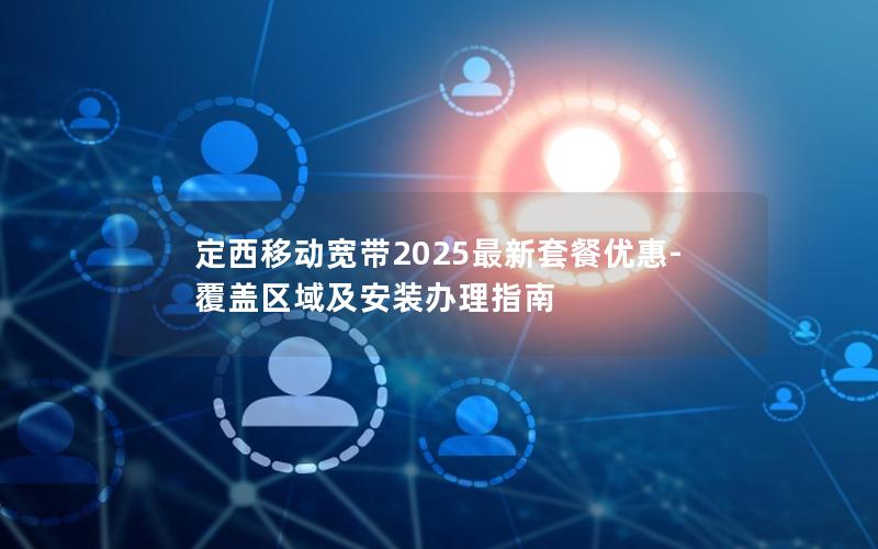 定西移动宽带2025最新套餐优惠-覆盖区域及安装办理指南