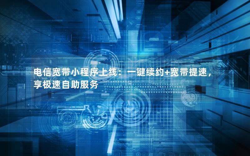 电信宽带小程序上线：一键续约+宽带提速，享极速自助服务